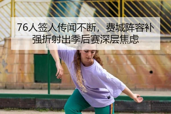 76人签人传闻不断，费城阵容补强折射出季后赛深层焦虑